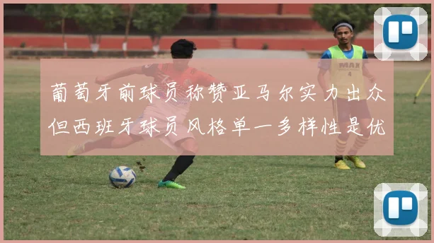 葡萄牙前球员称赞亚马尔实力出众但西班牙球员风格单一多样性是优势
