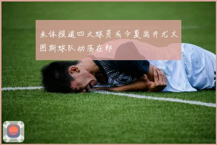 米体报道四大球员或今夏离开尤文图斯球队动荡在即