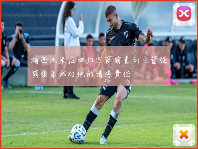 梅西未来应回归巴萨前青训主管强调俱乐部对他的情感责任
