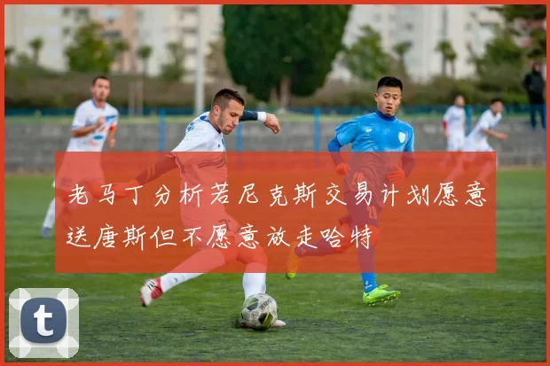 老马丁分析若尼克斯交易计划愿意送唐斯但不愿意放走哈特