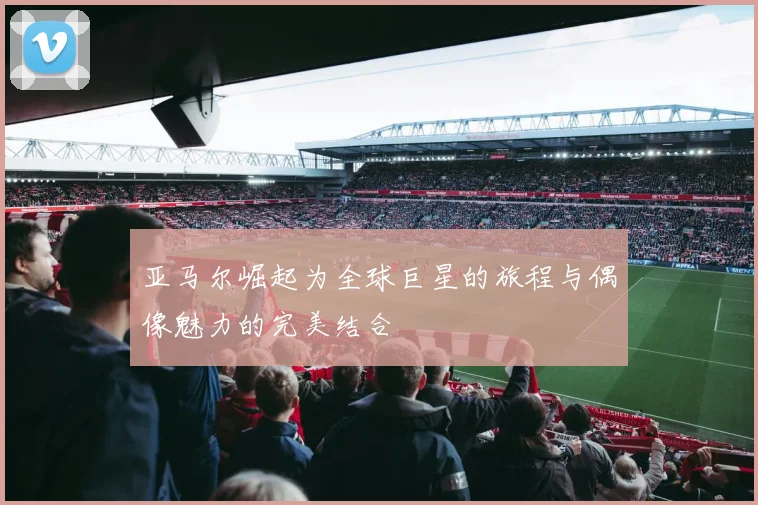 亚马尔崛起为全球巨星的旅程与偶像魅力的完美结合