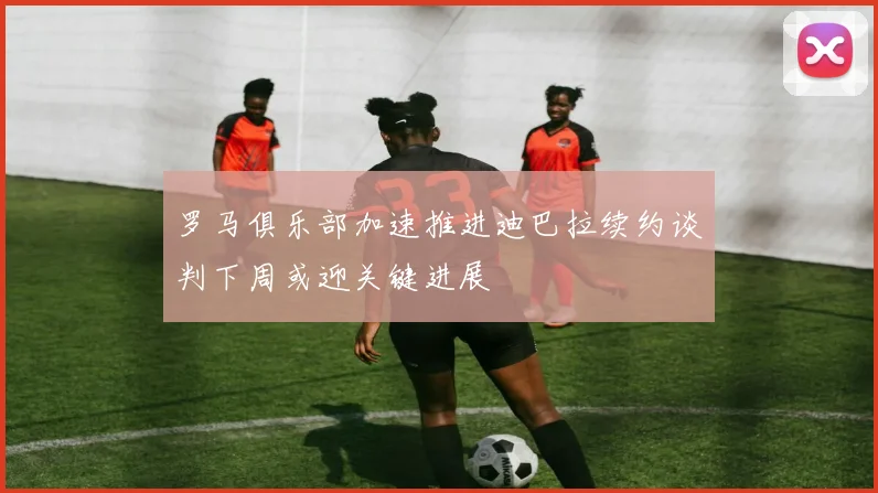 罗马俱乐部加速推进迪巴拉续约谈判下周或迎关键进展