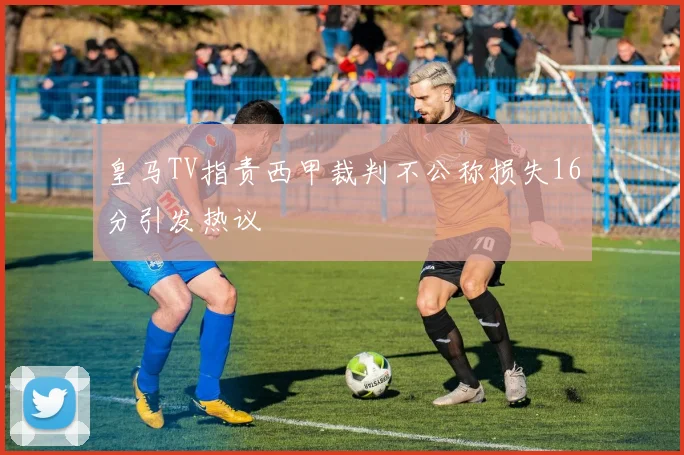 皇马TV指责西甲裁判不公称损失16分引发热议