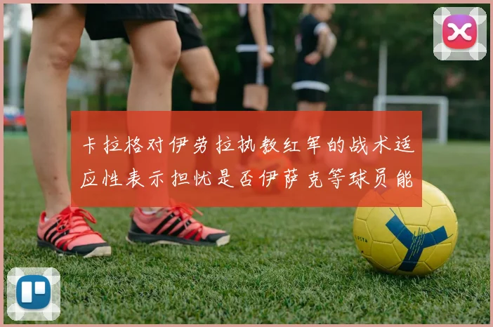 卡拉格对伊劳拉执教红军的战术适应性表示担忧是否伊萨克等球员能融入