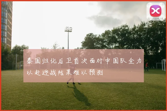 泰国归化后卫首次面对中国队全力以赴迎战结果难以预测