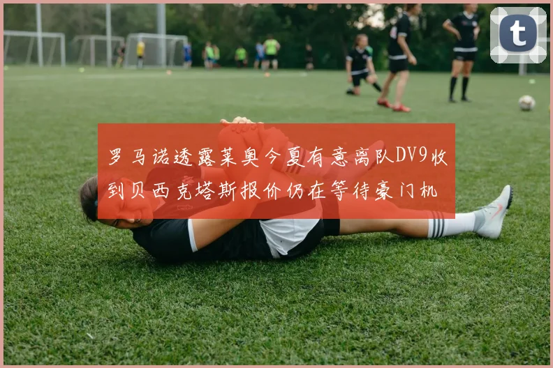 罗马诺透露莱奥今夏有意离队DV9收到贝西克塔斯报价仍在等待豪门机会