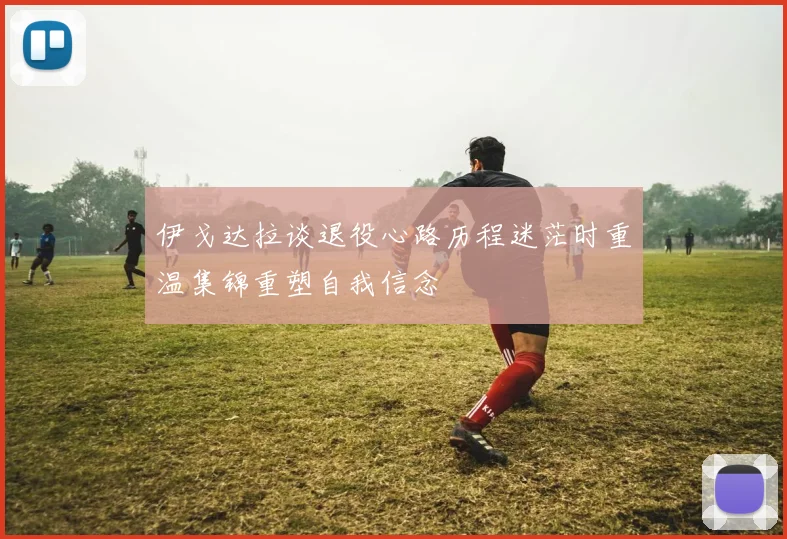 伊戈达拉谈退役心路历程迷茫时重温集锦重塑自我信念