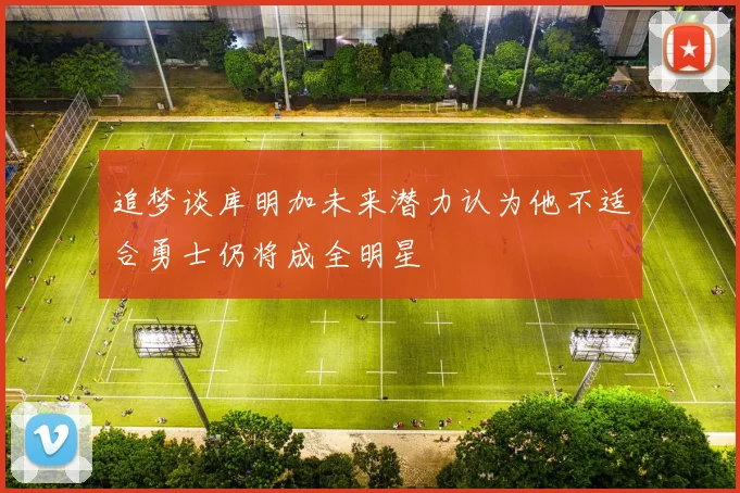 追梦谈库明加未来潜力认为他不适合勇士仍将成全明星