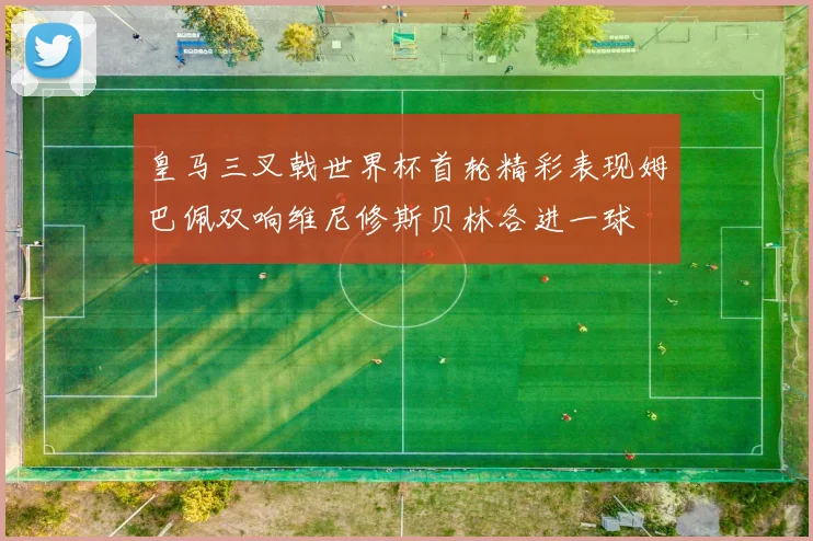 皇马三叉戟世界杯首轮精彩表现姆巴佩双响维尼修斯贝林各进一球